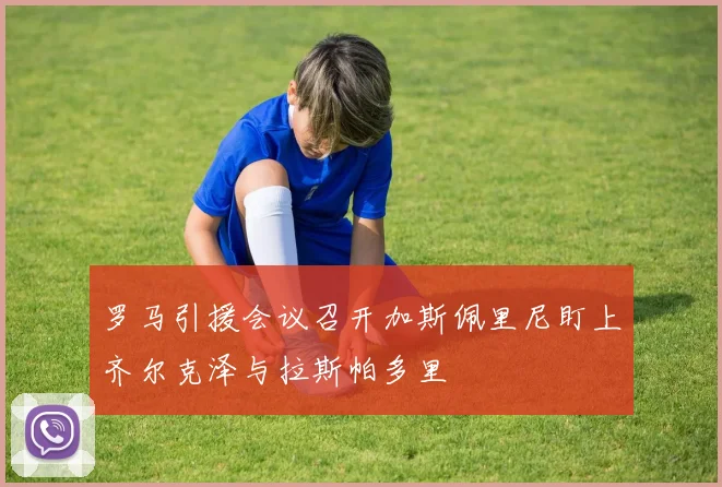 罗马引援会议召开加斯佩里尼盯上齐尔克泽与拉斯帕多里