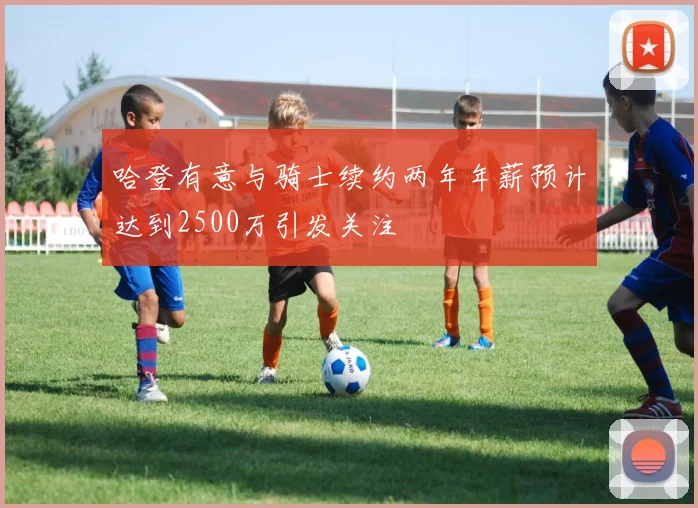 哈登有意与骑士续约两年年薪预计达到2500万引发关注