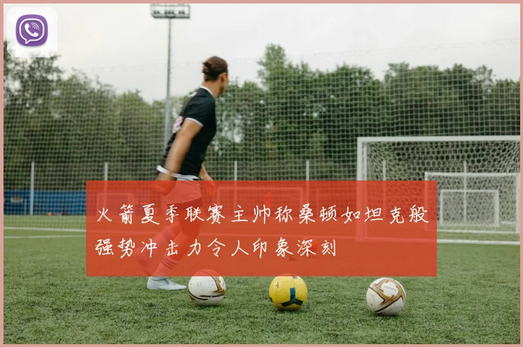 火箭夏季联赛主帅称桑顿如坦克般强势冲击力令人印象深刻
