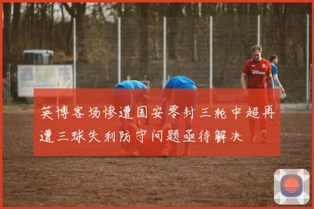 英博客场惨遭国安零封三轮中超再遭三球失利防守问题亟待解决