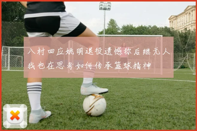 八村回应姚明退役遗憾称后继无人我也在思考如何传承篮球精神
