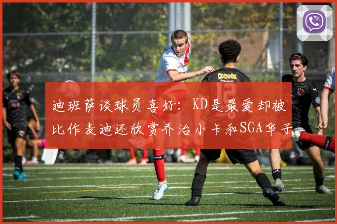 迪班萨谈球员喜好：KD是最爱却被比作麦迪还欣赏乔治小卡和SGA华子