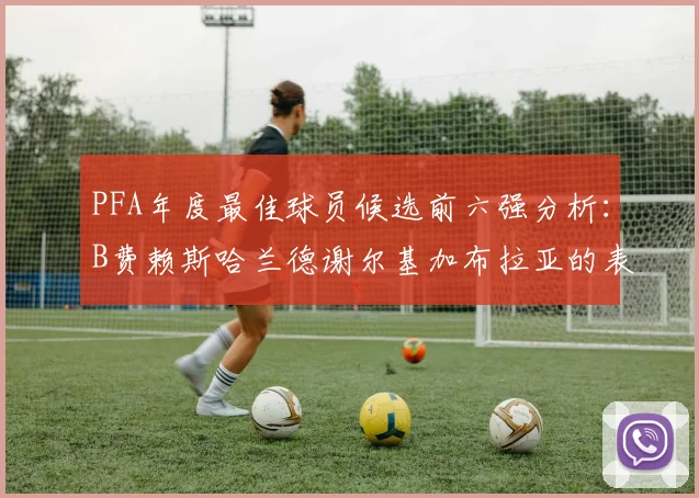 PFA年度最佳球员候选前六强分析：B费赖斯哈兰德谢尔基加布拉亚的表现对比