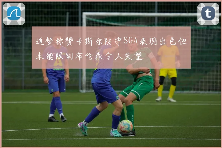 追梦称赞卡斯尔防守SGA表现出色但未能限制布伦森令人失望