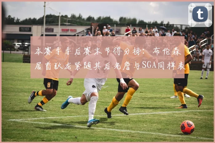 本赛季季后赛末节得分榜：布伦森居首狄龙紧随其后老詹与SGA同样表现出色