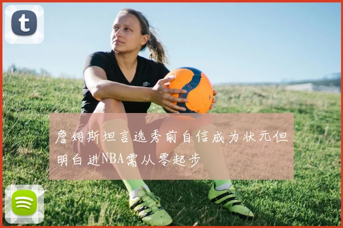 詹姆斯坦言选秀前自信成为状元但明白进NBA需从零起步