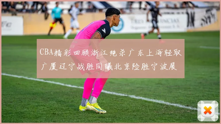 CBA精彩回顾浙江绝杀广东上海轻取广厦辽宁战胜同曦北京险胜宁波展现强队风采