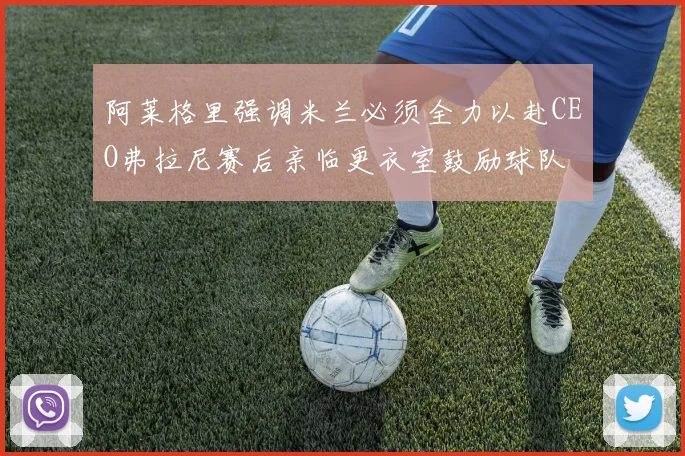 阿莱格里强调米兰必须全力以赴CEO弗拉尼赛后亲临更衣室鼓励球队