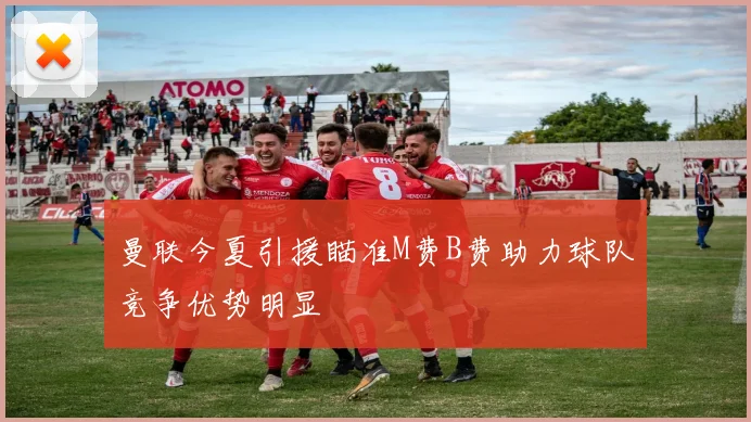 曼联今夏引援瞄准M费B费助力球队竞争优势明显