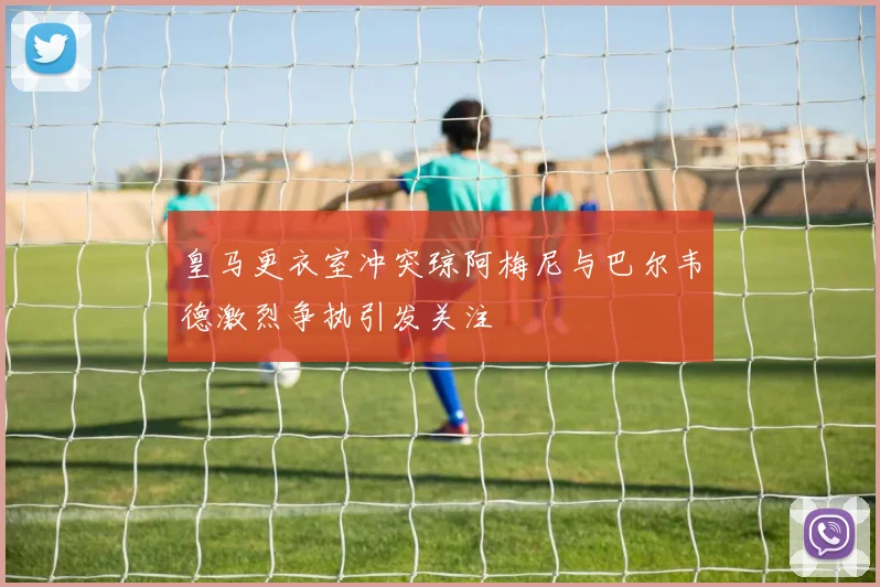 皇马更衣室冲突琼阿梅尼与巴尔韦德激烈争执引发关注