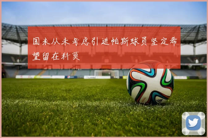 国米从未考虑引进帕斯球员坚定希望留在科莫