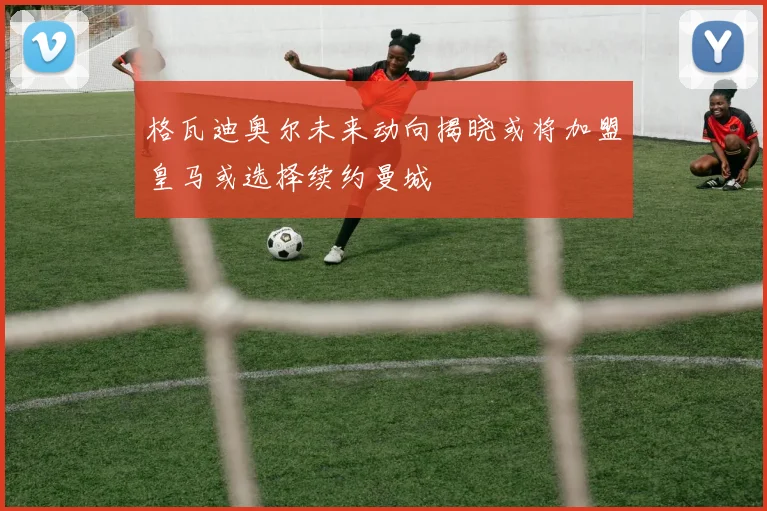 格瓦迪奥尔未来动向揭晓或将加盟皇马或选择续约曼城
