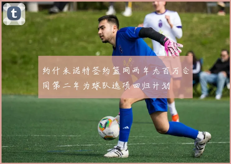 约什米诺特签约篮网两年九百万合同第二年为球队选项回归计划
