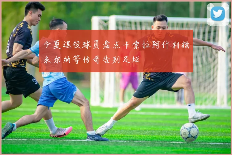 今夏退役球员盘点卡索拉阿什利扬米尔纳等传奇告别足坛