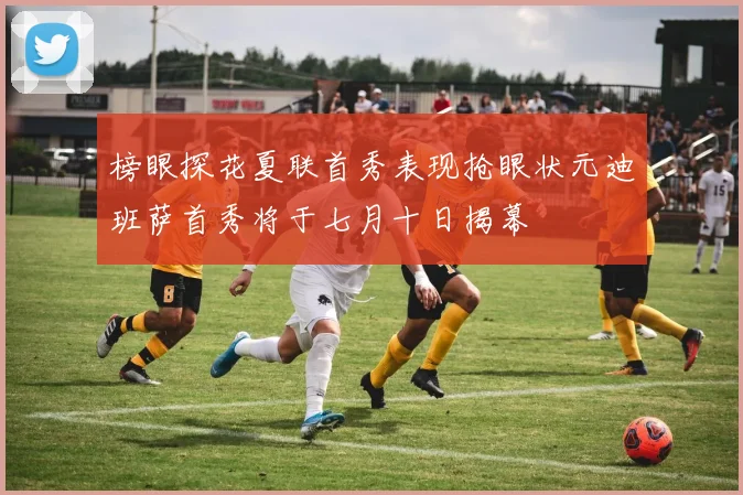 榜眼探花夏联首秀表现抢眼状元迪班萨首秀将于七月十日揭幕