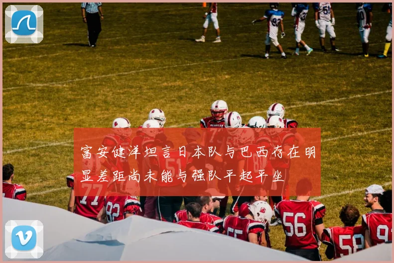 富安健洋坦言日本队与巴西存在明显差距尚未能与强队平起平坐