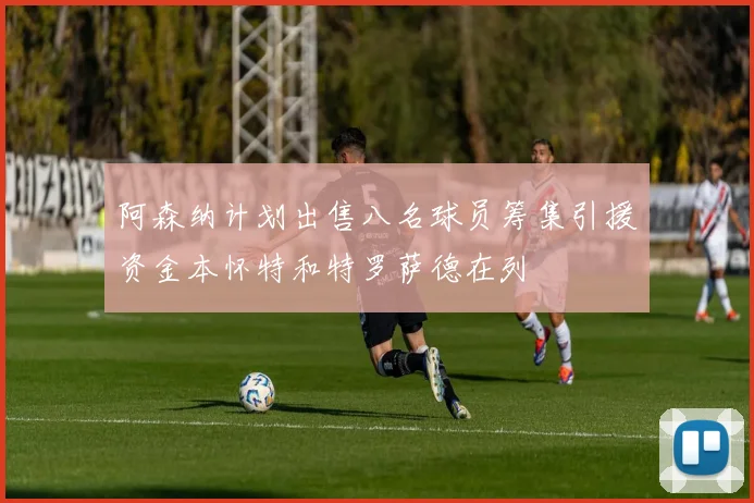 阿森纳计划出售八名球员筹集引援资金本怀特和特罗萨德在列