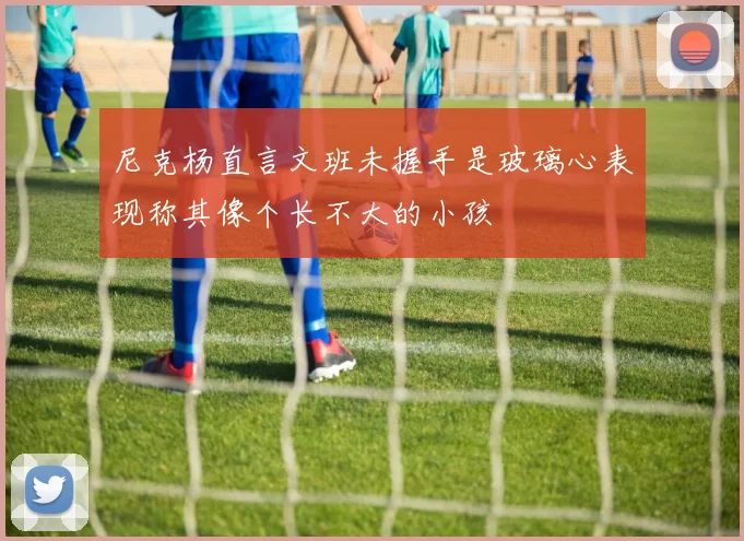 尼克杨直言文班未握手是玻璃心表现称其像个长不大的小孩