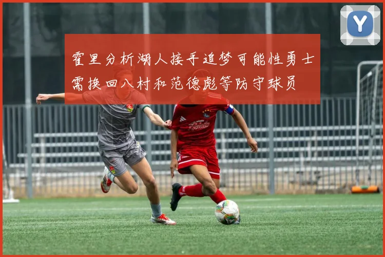 霍里分析湖人接手追梦可能性勇士需换回八村和范德彪等防守球员