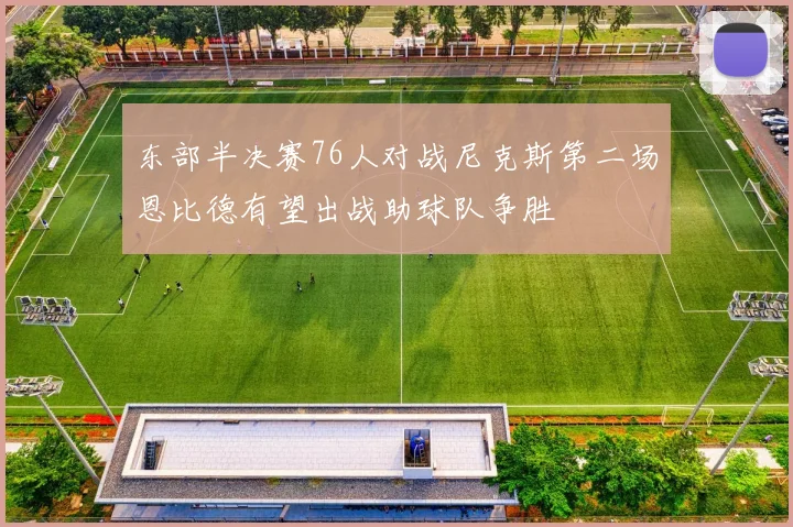 东部半决赛76人对战尼克斯第二场恩比德有望出战助球队争胜